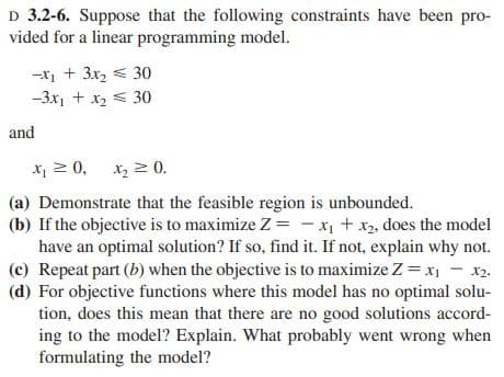 D 3.2-6. Suppose that the following constraints have been pro-
vided for a linear programming model.
-X₁ + 3x₂ 30
-3x₁ + x₂ 30
and
x₁ ≥ 0, x₂ = 0.
(a) Demonstrate that the feasible region is unbounded.
(b) If the objective is to maximize Z = x₁ + x₂, does the model
have an optimal solution? If so, find it. If not, explain why not.
(c) Repeat part (b) when the objective is to maximize Z = x1 - x₂.
(d) For objective functions where this model has no optimal solu-
tion, does this mean that there are no good solutions accord-
ing to the model? Explain. What probably went wrong when
formulating the model?