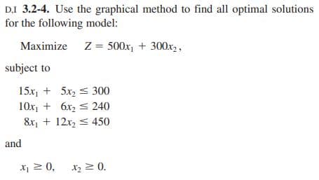 DI 3.2-4. Use the graphical method to find all optimal solutions
for the following model:
Z = 500x₁+300x₂,
Maximize
subject to
15x₁5x₂
300
10x₁ + 6x₂
240
8x₁ + 12x₂ 450
and
x₁ ≥ 0,
X₂ ≥ 0.