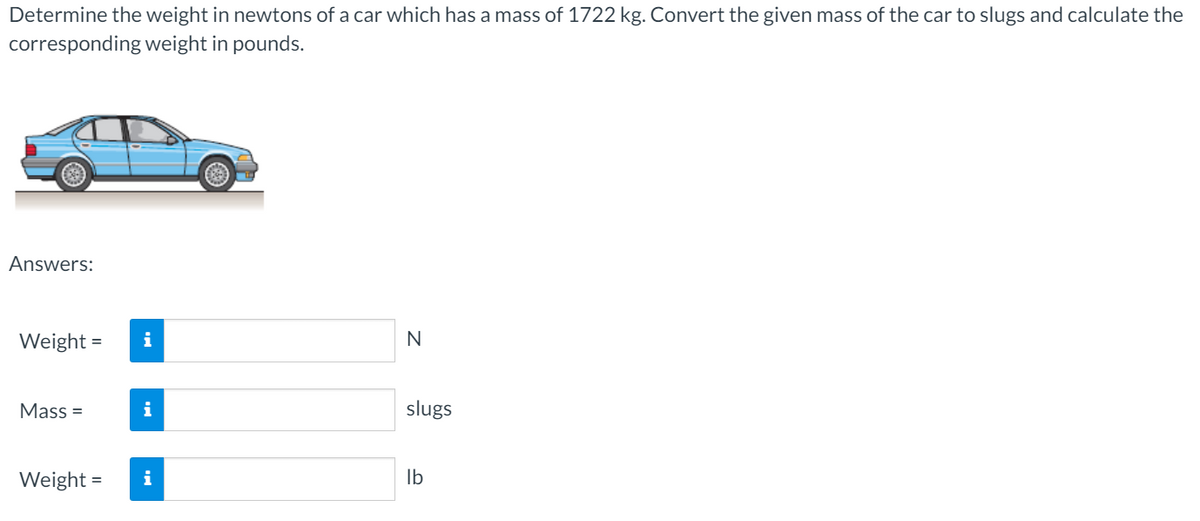 Determine the weight in newtons of a car which has a mass of 1722 kg. Convert the given mass of the car to slugs and calculate the
corresponding weight in pounds.
Answers:
Weight =
i
Mass =
slugs
Weight =
Ib
