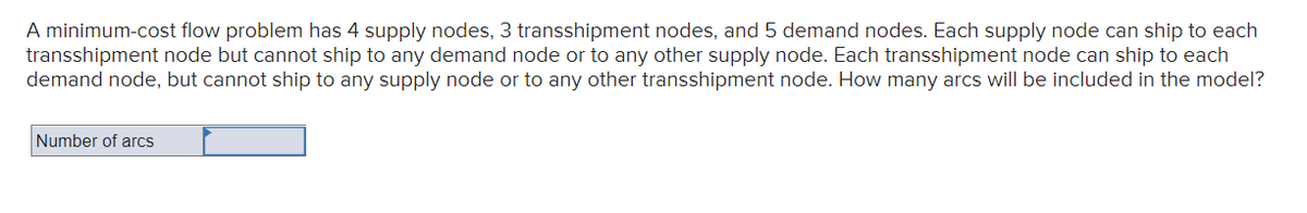 A minimum-cost flow problem has 4 supply nodes, 3 transshipment nodes, and 5 demand nodes. Each supply node can ship to each
transshipment node but cannot ship to any demand node or to any other supply node. Each transshipment node can ship to each
demand node, but cannot ship to any supply node or to any other transshipment node. How many arcs will be included in the model?
Number of arcs
