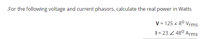 .For the following voltage and current phasors, calculate the real power in Watts
V = 125 < 8⁰ Vrms
1 = 232 48⁰ Arms