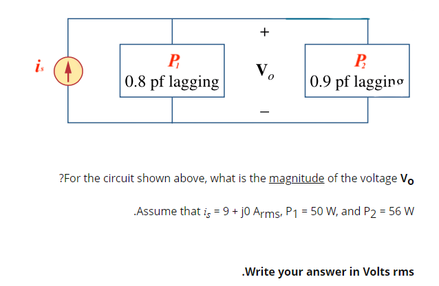 P
is
Vo
P₂
0.9 pf lagging
0.8 pf lagging
?For the circuit shown above, what is the magnitude of the voltage Vo
.Assume that is = 9+ j0 Arms, P1 = 50 W, and P2 = 56 W
.Write your answer in Volts rms