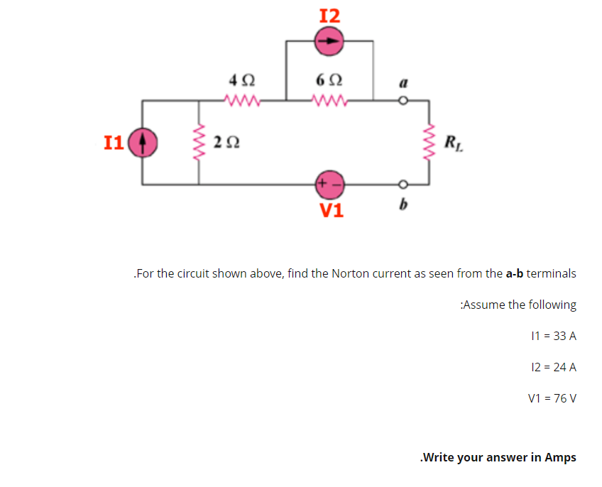 12
4Ω
6Ω
a
I1
2Ω
RL
V1
For the circuit shown above, find the Norton current as seen from the a-b terminals
:Assume the following
11 = 33 A
12 = 24 A
V1 = 76 V
.Write your answer in Amps
