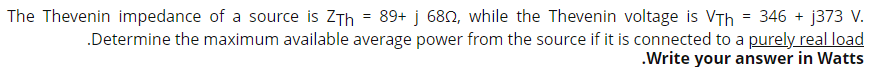 =
The Thevenin impedance of a source is ZTh 89+ j 68, while the Thevenin voltage is VTh = 346 + j373 V.
.Determine the maximum available average power from the source if it is connected to a purely real load
.Write your answer in Watts