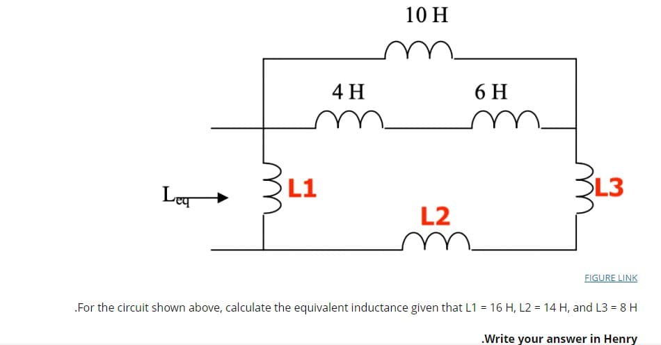 10 H
4 H
6 H
Ley
L1
SL3
L2
FIGURE LINK
.For the circuit shown above, calculate the equivalent inductance given that L1 = 16 H, L2 = 14 H, and L3 = 8 H
%3D
.Write your answer in Henry
