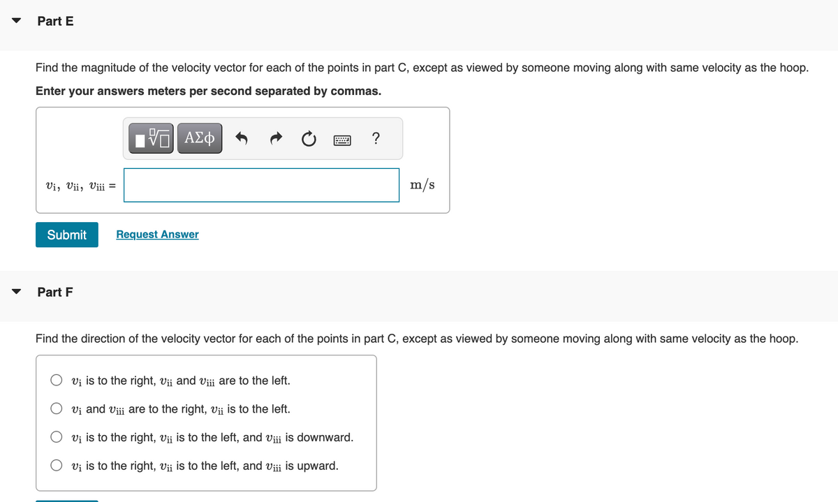 Part E
Find the magnitude of the velocity vector for each of the points in part C, except as viewed by someone moving along with same velocity as the hoop.
Enter your answers meters per second separated by commas.
VE ΑΣΦ
vi, Vii, Viii =
Submit
Part F
Request Answer
?
V₁ is to the right, Vii and viii are to the left.
Vi and Vii are to the right, vii is to the left.
V₁ is to the right, V¡¡ is to the left, and Viii is downward.
v₁ is to the right, v¡¡ is to the left, and viii is upward.
m/s
Find the direction of the velocity vector for each of the points in part C, except as viewed by someone moving along with same velocity as the hoop.