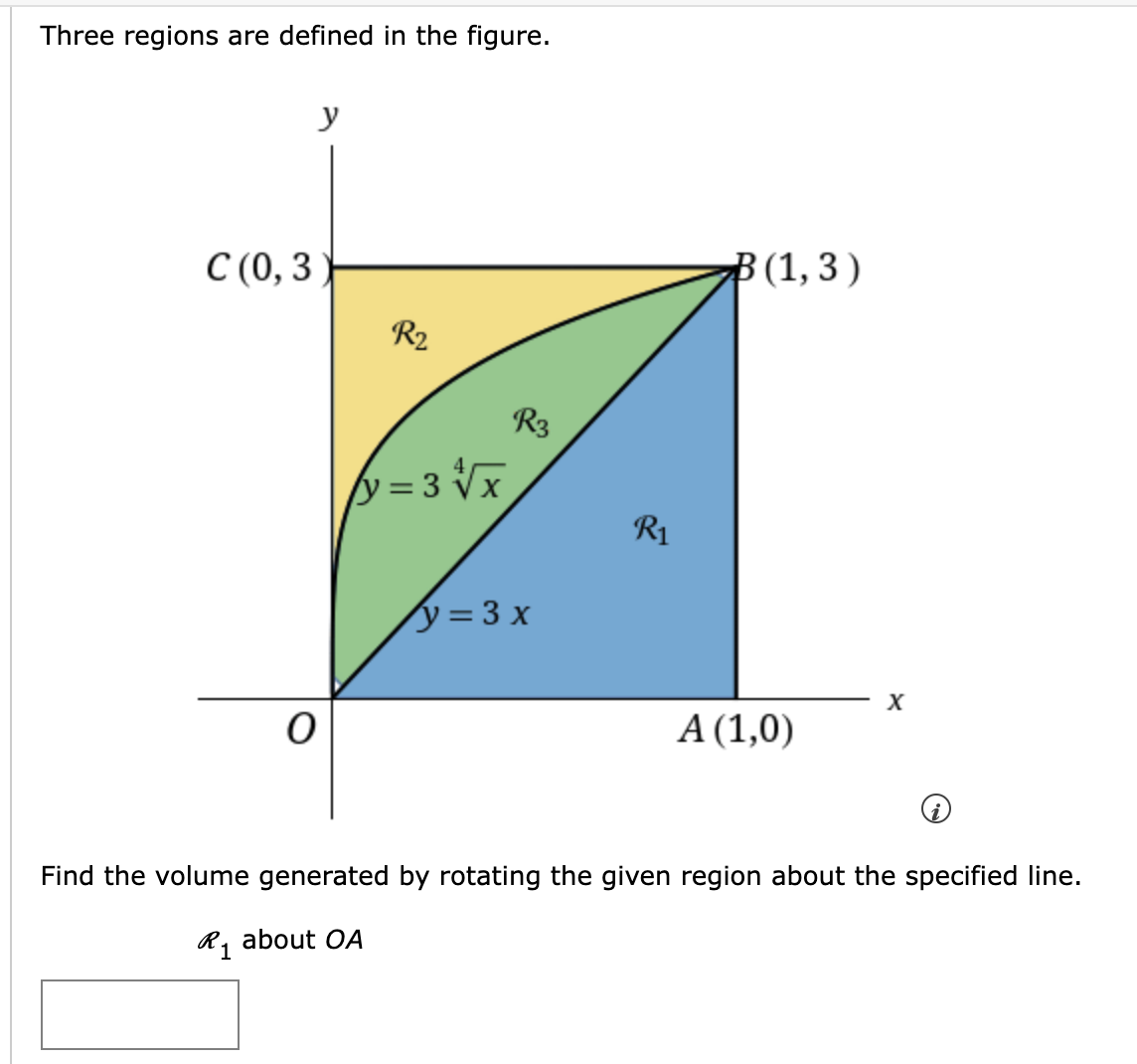 Three regions are defined in the figure.
C (0,3
y
R₂
y=3√√x
y = 3x
R₁
B(1,3)
A (1,0)
X
Find the volume generated by rotating the given region about the specified line.
R1 about OA