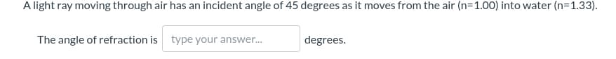 A light ray moving through air has an incident angle of 45 degrees as it moves from the air (n=1.00) into water (n=1.33).
The angle of refraction is type your answer.
degrees.
