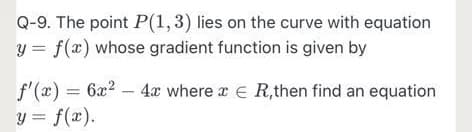 Q-9. The point P(1,3) lies on the curve with equation
y = f(x) whose gradient function is given by
f'(x) = 6x? – 4æ where a E R,then find an equation
y = f(x).
