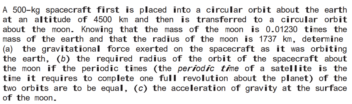 A 500-kg spacecraft first is placed into a circular orbit about the earth
at an altitude of 4500 km and then is transferred to a circular orbit
about the moon. Knowing that the mass of the moon is 0.01230 times the
mass of the earth and that the radius of the moon is 1737 km, determine
(a) the gravitational force exerted on the spacecraft as it was orbiting
the earth, (b) the required radius of the orbit of the spacecraft about
the moon if the periodic times (the periodic time of a satellite is the
time it requires to complete one full revolution about the planet) of the
two orbits are to be equal, (c) the acceleration of gravity at the surface
of the moon.
