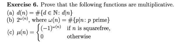 Exercise 6. Prove that the following functions are multiplicative.
(a) d(n) = #{de N: d\n}
(b) 2w (n), where w(n) = #{p/n: p prime}
(-1)(n) if n is squarefree,
(c) μ(n) =
otherwise