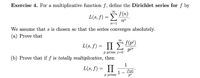 Exercise 4. For a multiplicative function f, define the Dirichlet series for f by
f(n)
Σ
n8
n=1
L(s, f) =
We assume that s is chosen so that the series converges absolutely.
(a) Prove that
L(s, f) = ΠΣ)
p prime j=0
pis
(b) Prove that if f is totally multiplicative, then
(s, f) = II
p prime
1
1-f(p)
p²