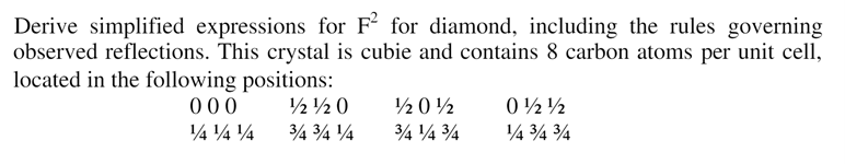 Derive simplified expressions for F2 for diamond, including the rules governing
observed reflections. This crystal is cubie and contains 8 carbon atoms per unit cell,
located in the following positions:
000
½½ 0
10½
012/2
141414
3/4 3/4 1/4
3/4 ¹/4 3/4
1/4 3/4 3/4