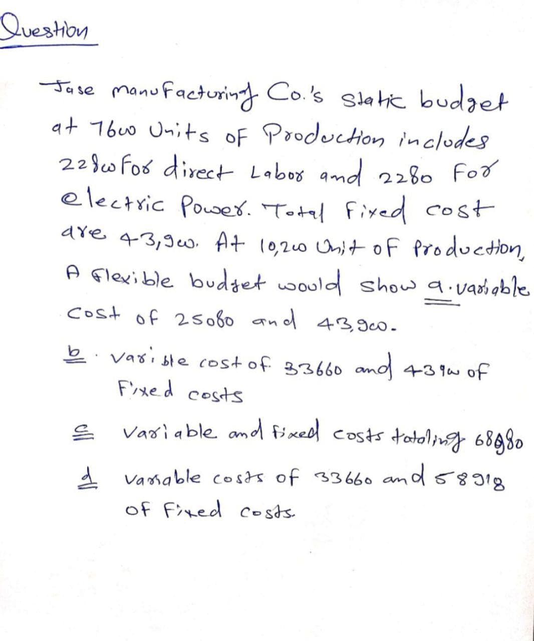 Question
Jase manufacturing Co.'s slatic budget
at 76u0 Units oF Production inclodes
228w Fos direct Labos amd 2280 For
electric Power. Total fixed cost
are 43,9w. At 10,20 Unitof Production,
A Flexible budget would show a.vadioble
cost of 2so60 and 43,900.
b. vasi ble cost of 33660 and 439wof
F'ixed costs
Variable amd fixedd costs tatong 68980
1 vamable costs of 33660 amd5818
of Fixed costs.
