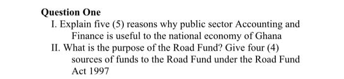 Question One
I. Explain five (5) reasons why public sector Accounting and
Finance is useful to the national economy of Ghana
II. What is the purpose of the Road Fund? Give four (4)
sources of funds to the Road Fund under the Road Fund
Act 1997
