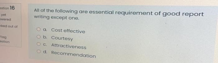 All of the following are essential requirement of good report
writing except one.
estion 16
yet
wered
rked out of
O a. Cost effective
O b. Courtesy
O c. Attractiveness
d. Recommendation
lag
westion
