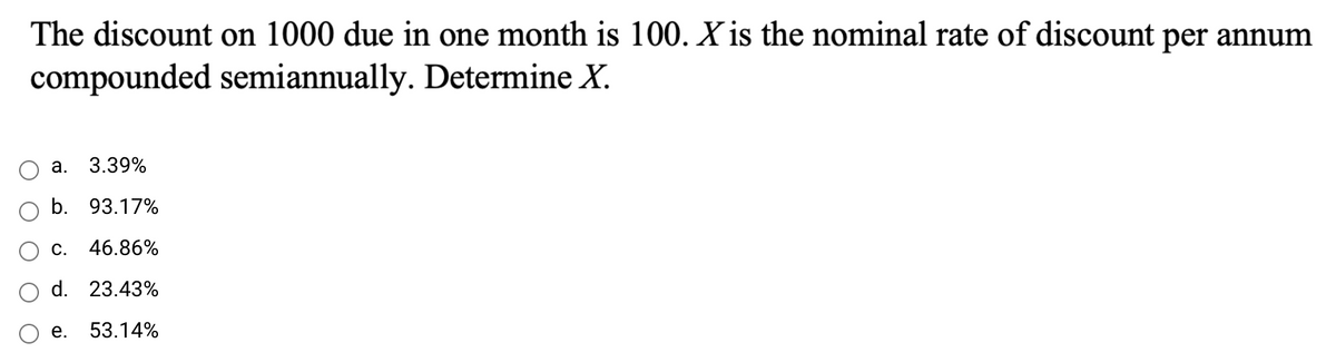 The discount on 1000 due in one month is 100. X is the nominal rate of discount per annum
compounded semiannually. Determine X.
а. 3.39%
b. 93.17%
c. 46.86%
d. 23.43%
е.
53.14%
