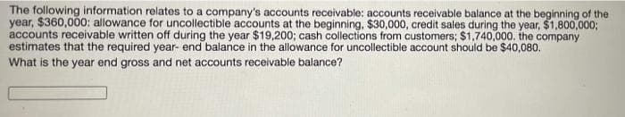 The following information relates to a company's accounts receivable: accounts receivable balance at the beginning of the
year, $360,000: allowance for uncollectible accounts at the beginning, $30,000, credit sales during the year, $1,800,000;
accounts receivable written off during the year $19,200; cash collections from customers; $1,740,000. the company
estimates that the required year- end balance in the allowance for uncollectible account should be $40,080.
What is the year end gross and net accounts receivable balance?
