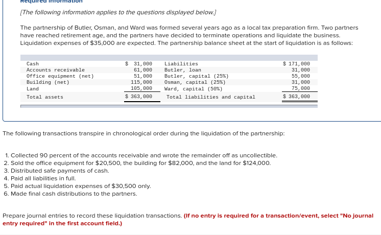 [The following information applies to the questions displayed below.)
The partnership of Butler, Osman, and Ward was formed several years ago as a local tax preparation firm. Two partners
have reached retirement age, and the partners have decided to terminate operations and liquidate the business.
Liquidation expenses of $35,000 are expected. The partnership balance sheet at the start of liquidation is as follows:
$ 171, 000
$ 31, 000
61, 000
51, 000
115, 000
105, 000
$ 363, 000
Cash
Liabilities
Butler, loan
Butler, capital (25%)
Osman, capital (25%)
Ward, capital (50%)
Total liabilities and capital
Accounts receivable
Office equipment (net)
Building (net)
31, 000
55, 000
31, 000
75, 000
Land
Total assets
$ 363, 000
The following transactions transpire in chronological order during the liquidation of the partnership:
1. Collected 90 percent of the accounts receivable and wrote the remainder off as uncollectible.
2. Sold the office equipment for $20,500, the building for $82,000, and the land for $124,000.
3. Distributed safe payments of cash.
4. Paid all liabilities in full.
5. Paid actual liquidation expenses of $30,500 only.
6. Made final cash distributions to the partners.
Prepare journal entries to record these liquidation transactions. (If no entry is required for a transaction/event, select "No journal
entry required" in the first account field.)
