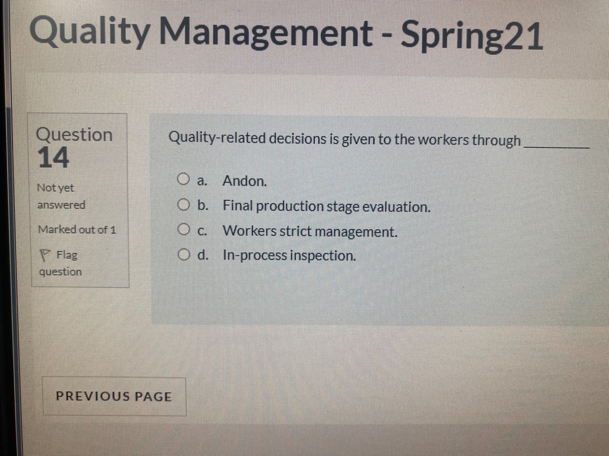 Quality Management - Spring21
Question
14
Quality-related decisions is given to the workers through
a. Andon.
Not yet
answered
O b. Final production stage evaluation.
Marked out of 1
O c. Workers strict management.
P Flag
question
O d. In-process inspection.
PREVIOUS PAGE
