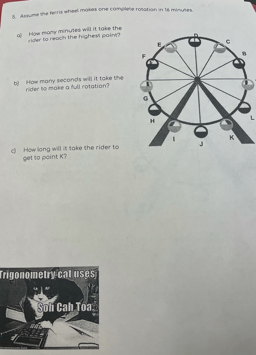 a) How many minutes will it take the
rider to reach the highest point?
F
b)
How many seconds will it take the
rider to make a full rotation?
H
K
c)
How long will it take the rider to
get to point K?
Trigonometry cat uses
Soh Cah Toa,
