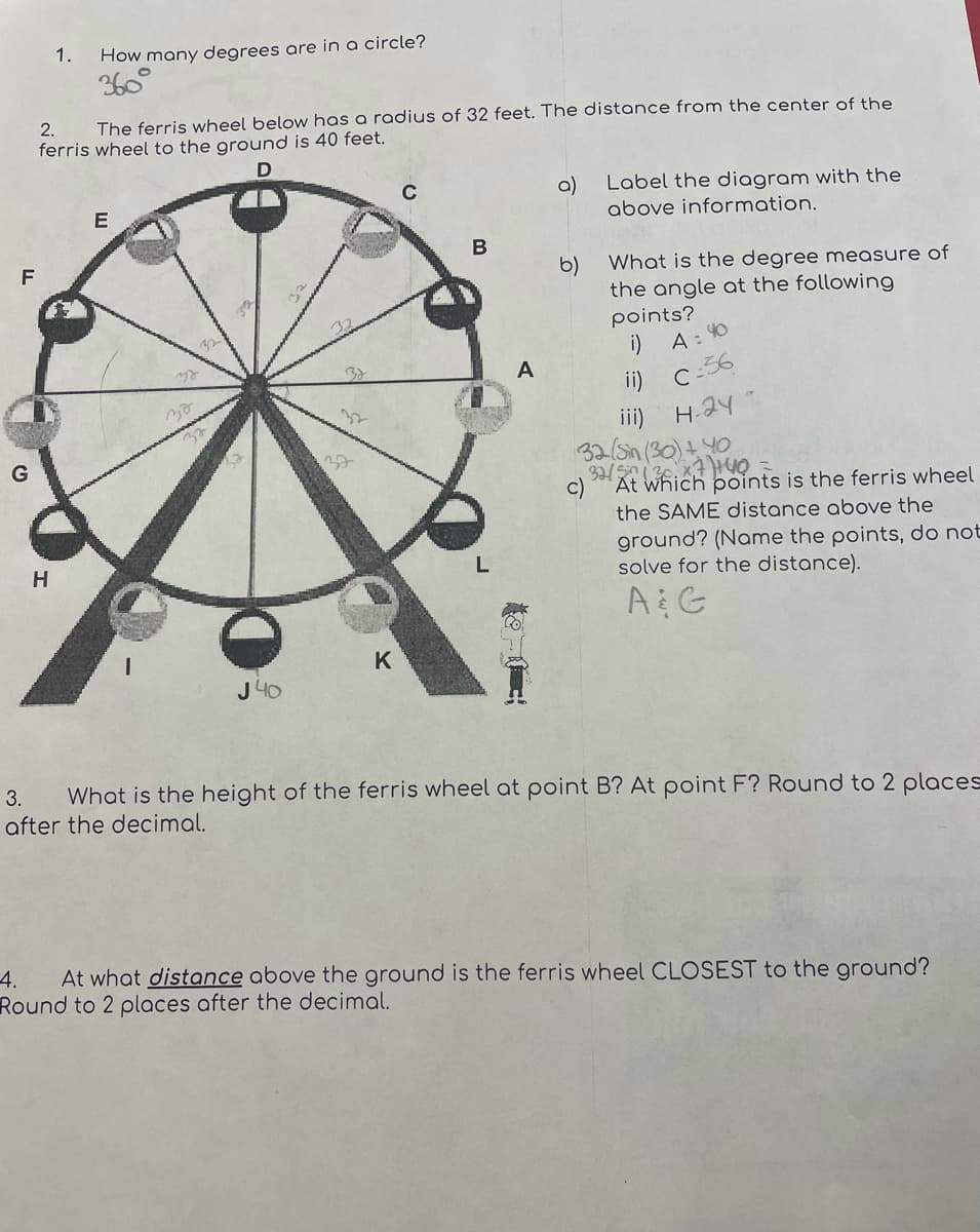 1.
How many degrees are in a circle?
360
2.
The ferris wheel below has a radius of 32 feet. The distance from the center of the
ferris wheel to the ground is 40 feet.
D
Label the diagram with the
a)
above information.
C
В
F
What is the degree measure of
b)
the angle at the following
points?
i) A: 40
ii) c:36
H-24-
A
ii)
At which points is the ferris wheel
the SAME distance above the
ground? (Name the points, do not
solve for the distance).
H
A G
K
J 40
What is the height of the ferris wheel at point B? At point F? Round to 2 places
after the decimal.
3.
4.
At what distance above the ground is the ferris wheel CLOSEST to the ground?
Round to 2 places after the decimal.
