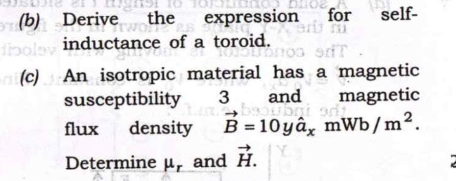 (b) Derive
boley
the
expression
for
self-
100 9T
inductance of a toroid.
(c) An isotropic material has a magnetic
susceptibility 3
and magnetic
thane, beaubri adj.
od
flux density B=10yâx mWb/m².
Determine μ, and H.