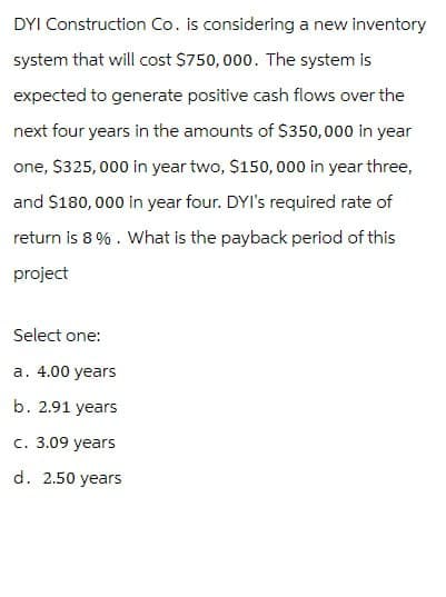 DYI Construction Co. is considering a new inventory
system that will cost $750,000. The system is
expected to generate positive cash flows over the
next four years in the amounts of $350,000 in year
one, $325,000 in year two, $150,000 in year three,
and $180,000 in year four. DYI's required rate of
return is 8%. What is the payback period of this
project
Select one:
a. 4.00 years
b. 2.91 years
c. 3.09 years
d. 2.50 years