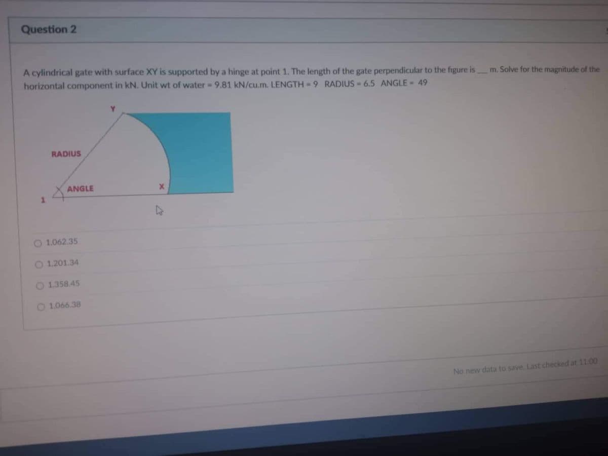 Question 2
A cylindrical gate with surface XY is supported by a hinge at point 1. The length of the gate perpendicular to the figure is
horizontal component in kN. Unit wt of water - 9.81 kN/cu.m. LENGTH-9 RADIUS 6.5 ANGLE = 49
RADIUS
4
1
O 1,062.35
O 1,201.34
1,358.45
1.066.38
ANGLE
m. Solve for the magnitude of the
No new data to save. Last checked at 11:00