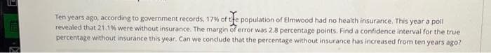 Ten years ago, according to government records, 17% of the population of Elmwood had no health insurance. This year a poll
revealed that 21.1% were without insurance. The margin of error was 2.8 percentage points. Find a confidence interval for the true
percentage without insurance this year. Can we conclude that the percentage without insurance has increased from ten years ago?