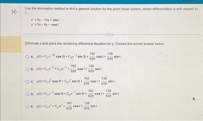 K
Use the elimination method to find a general solution for the given linear system, where differentiation is with respect to
t
x'=6x-10y + sint
y' = 5x - 4y - cost
Eliminate x and solve the remaining differential equation for y. Choose the correct answer below.
162
OA. y(t)=C₁e 2 cos 5t+C₂e sin 5t+ cost+
629
OB. y(t)=C₁e¹+C₂te¹+ cost+
162
629
138
629
162
629
162
OE. y(t)=C₁e + Cate+ cost+
629
sint
138
OC. y(t)=C₁e' cos 5t+C₂e' sin 5t+ cost +
629
162
OD. y(t)=C₁e¹cos 5t + C₂e sin 5t++ cost+
629
GITE
138
629
sint
138
629
sin t
sint
138
629
sint