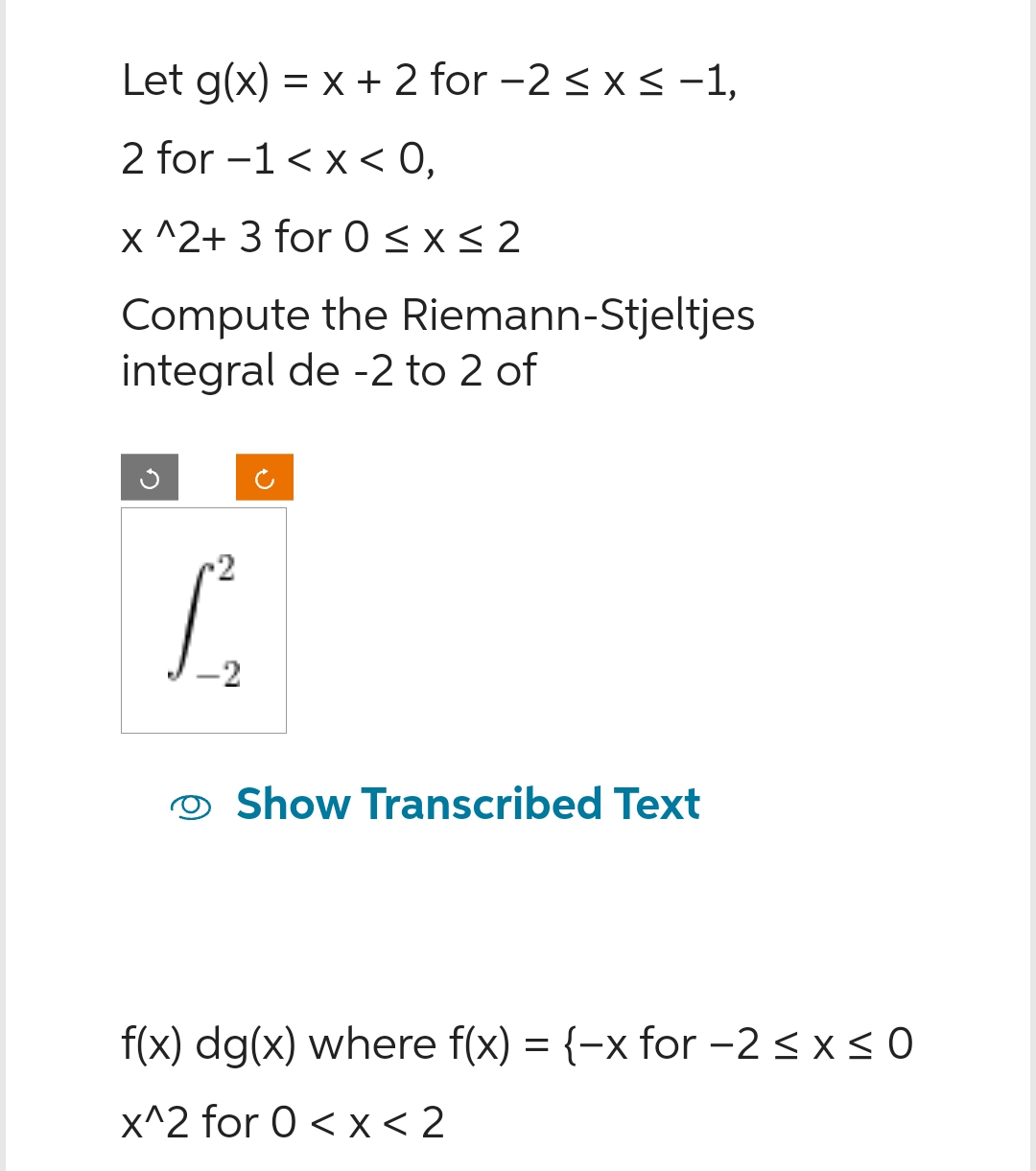 Let g(x) = x + 2 for −2 ≤ x ≤ −1,
2 for -1 < X < 0,
x^2+ 3 for 0 ≤x≤2
Compute the Riemann-Stjeltjes
integral de -2 to 2 of
2
1
Show Transcribed Text
f(x) dg(x) where f(x) = {-x for -2 ≤ x ≤0
x^2 for 0<x< 2