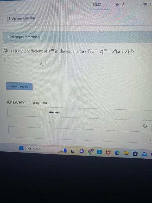 Help me with this
3 attempts remaining.
Submit answer
What is the coefficient of 10 in the expansion of (x + 2)18 + x²(x+3)¹⁹?
Answers (in progress)
Search
ITEMS
Answer
INFO
LINK TO
33