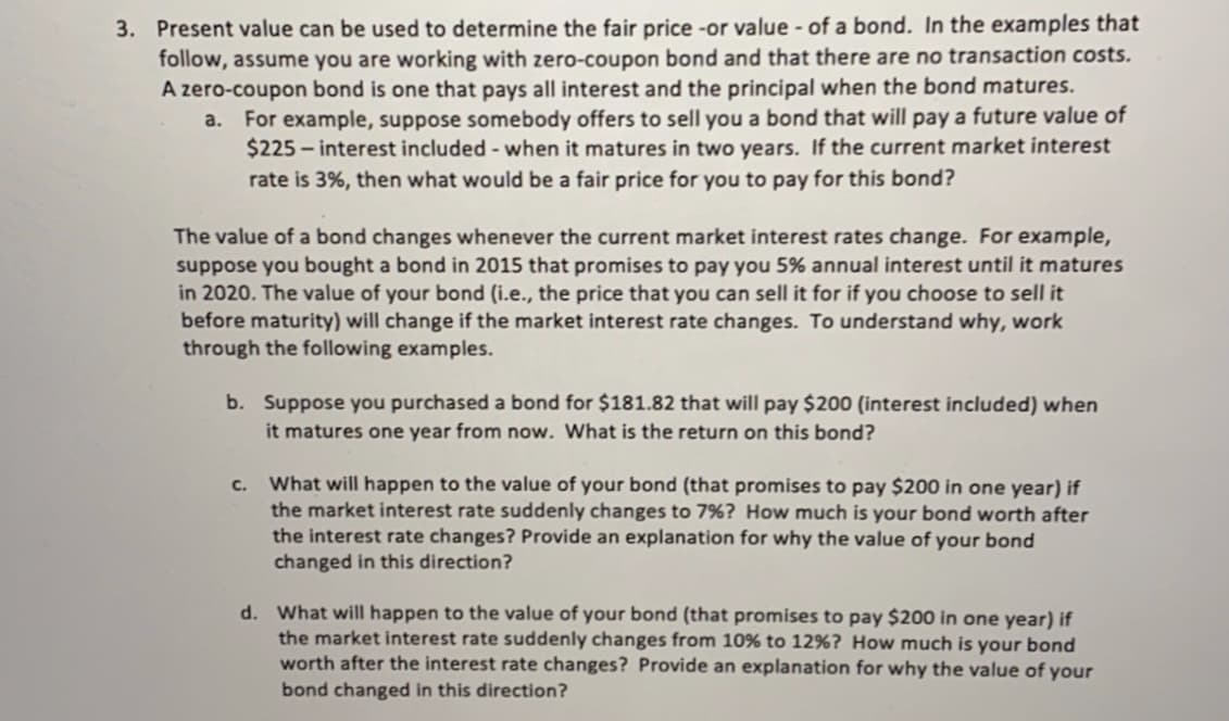 3. Present value can be used to determine the fair price -or value - of a bond. In the examples that
follow, assume you are working with zero-coupon bond and that there are no transaction costs.
A zero-coupon bond is one that pays all interest and the principal when the bond matures.
For example, suppose somebody offers to sell you a bond that will pay a future value of
$225 – interest included - when it matures in two years. If the current market interest
rate is 3%, then what would be a fair price for you to pay for this bond?
a.
The value of a bond changes whenever the current market interest rates change. For example,
suppose you bought a bond in 2015 that promises to pay you 5% annual interest until it matures
in 2020. The value of your bond (i.e., the price that you can sell it for if you choose to sell it
before maturity) will change if the market interest rate changes. To understand why, work
through the following examples.
b. Suppose you purchased a bond for $181.82 that will pay $200 (interest included) when
it matures one year from now. What is the return on this bond?
What will happen to the value of your bond (that promises to pay $200 in one year) if
the market interest rate suddenly changes to 7%? How much is your bond worth after
the interest rate changes? Provide an explanation for why the value of your bond
changed in this direction?
с.
d. What will happen to the value of your bond (that promises to pay $200 in one year) if
the market interest rate suddenly changes from 10% to 12%? How much is your bond
worth after the interest rate changes? Provide an explanation for why the value of your
bond changed in this direction?
