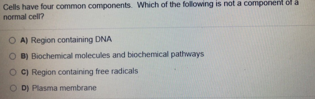 Cells have four common components. Which of the following is not a component of a
normal cell?
A) Region containing DNA
B) Biochemical molecules and biochemical pathways
C) Region containing free radicals
D) Plasma membrane
