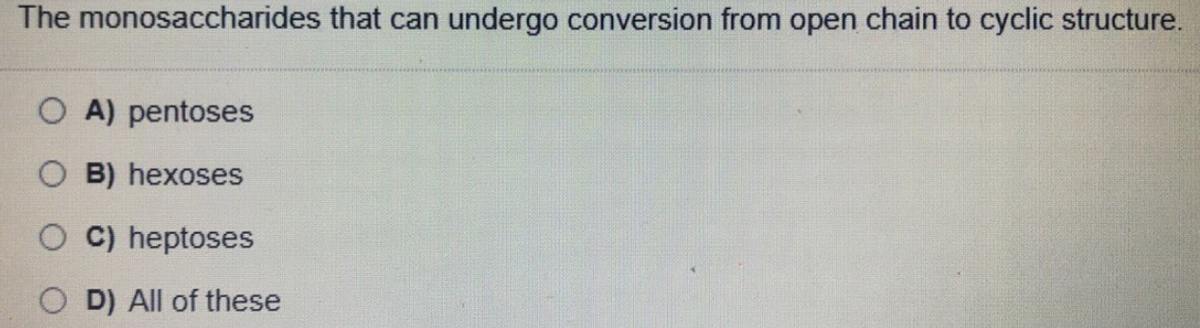The monosaccharides that can undergo conversion from open chain to cyclic structure.
O A) pentoses
O B) hexoses
O C) heptoses
D) All of these
