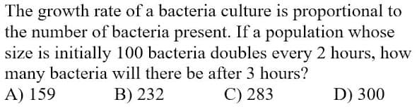 The growth rate of a bacteria culture is proportional to
the number of bacteria present. If a population whose
size is initially 100 bacteria doubles every 2 hours, how
many bacteria will there be after 3 hours?
A) 159
B) 232
C) 283
D) 300
