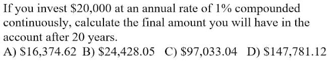 If you invest $20,000 at an annual rate of 1% compounded
continuously, calculate the final amount you will have in the
account after 20 years.
A) S16,374.62 B) $24,428.05 C) $97,033.04 D) S147,781.12
