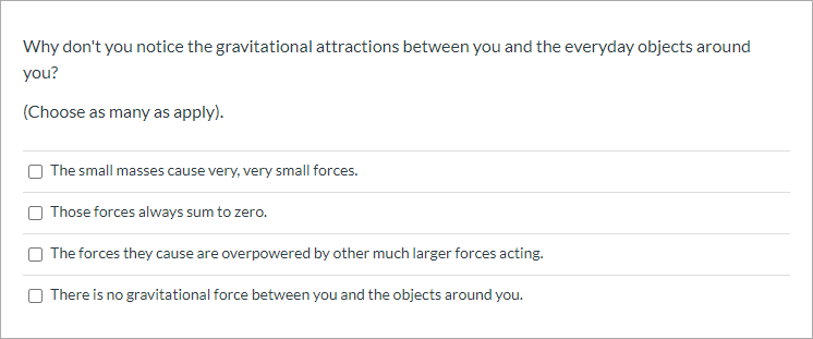 Why don't you notice the gravitational attractions between you and the everyday objects around
you?
(Choose as many as apply).
The small masses cause very, very small forces.
Those forces always sum to zero.
The forces they cause are overpowered by other much larger forces acting.
