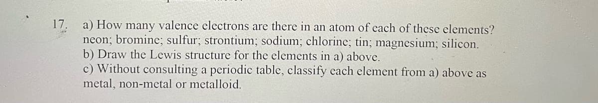 17.
a) How many valence electrons are there in an atom of each of these elements?
neon; bromine; sulfur; strontium; sodium; chlorine; tin; magnesium; silicon.
b) Draw the Lewis structure for the elements in a) above.
c) Without consulting a periodic table, classify each element from a) above as
metal, non-metal or metalloid.