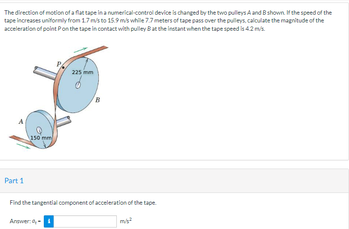 The direction of motion of a flat tape in a numerical-control device is changed by the two pulleys A and B shown. If the speed of the
tape increases uniformly from 1.7 m/s to 15.9 m/s while 7.7 meters of tape pass over the pulleys, calculate the magnitude of the
acceleration of point P on the tape in contact with pulley B at the instant when the tape speed is 4.2 m/s.
Part 1
150 mm
225 mm
Answer: 9₂-i
B
Find the tangential component of acceleration of the tape.
m/s²