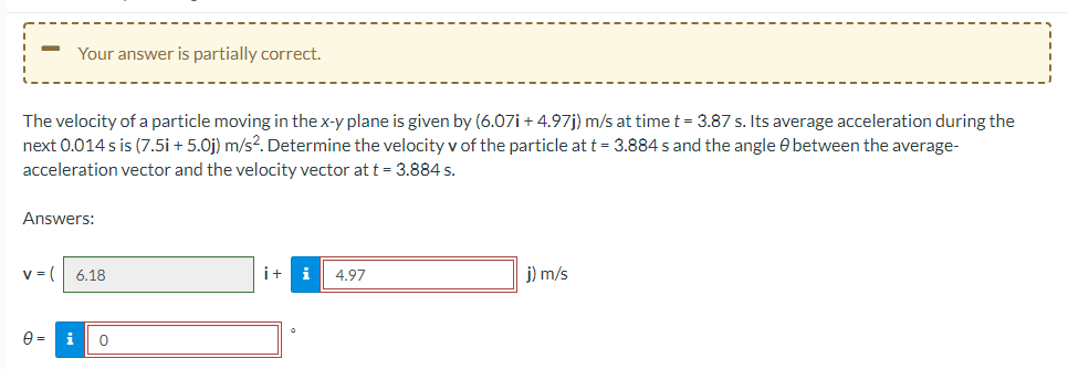 -
Your answer is partially correct.
The velocity of a particle moving in the x-y plane is given by (6.07i+ 4.97j) m/s at time t = 3.87 s. Its average acceleration during the
next 0.014 s is (7.5i + 5.0j) m/s². Determine the velocity v of the particle at t = 3.884 s and the angle between the average-
acceleration vector and the velocity vector at t = 3.884 s.
Answers:
v = ( 6.18
0 = i
0
i+ i
4.97
j) m/s