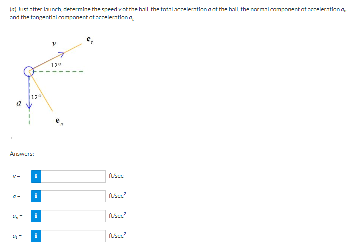 (a) Just after launch, determine the speed v of the ball, the total acceleration a of the ball, the normal component of acceleration an
and the tangential component of acceleration at
et
I
a
Answers:
V-
a-
an-
12°
at-
i
i
i
i
12°
ft/sec
ft/sec²
ft/sec²
ft/sec²