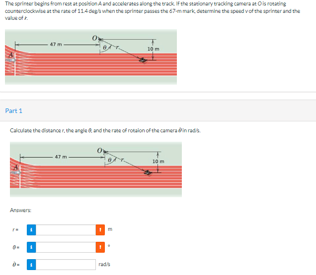 The sprinter begins from rest at position A and accelerates along the track. If the stationary tracking camera at O is rotating
counterclockwise at the rate of 11.4 deg/s when the sprinter passes the 67-m mark, determine the speed v of the sprinter and the
value of .
Part 1
Answers:
Y=
Calculate the distancer, the angle 8, and the rate of rotaion of the camera in rad/s.
0=
i
i
47 m
i
0
47 m
!
E
0
10 m
rad/s
10 m