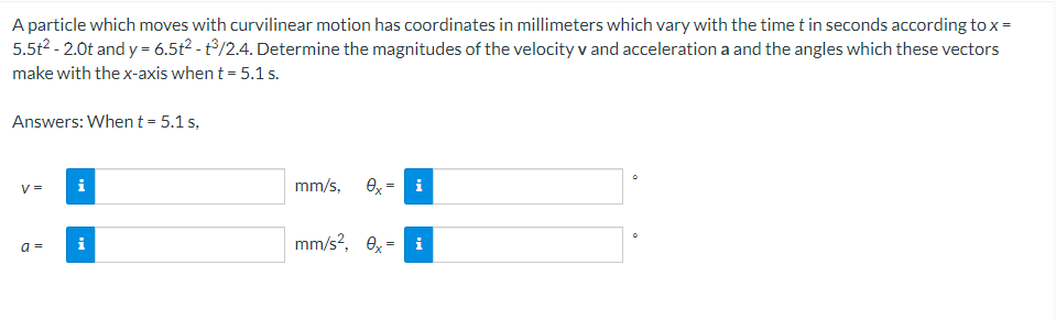 A particle which moves with curvilinear motion has coordinates in millimeters which vary with the time t in seconds according to x =
5.5t² - 2.0t and y = 6.5t² - 3/2.4. Determine the magnitudes of the velocity v and acceleration a and the angles which these vectors
make with the x-axis when t = 5.1 s.
Answers: When t = 5.1 s,
V =
a=
i
i
mm/s, ex-
i
mm/s², 0x = i