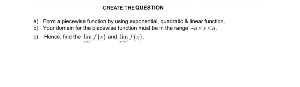 CREATE THE QUESTION
a) Form a piecewise function by using exponential, quadratic & linear function.
b) Your domain for the piecewise function must be in the range -a<x<a.
c) Hence, find the lim f (x) and lim f (x).
Xa"
