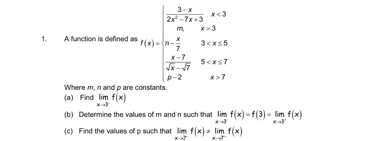 3—х
x<3
2x2 -7х +3
m,
X = 3
1.
A function is defined as
f(x) =-
={n--
7
3 < x<5
х-7
5 < x<7
р-2
x>7
Where m, n and p are constants.
(a) Find lim f(x)
X→3
(b) Determine the values of m and n such that lim f(x) = f(3)= lim f(x)
X→3*
(c) Find the values of p such that lim f(x) + lim f(x)
x→7
X→7*
