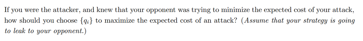 If you were the attacker, and knew that your opponent was trying to minimize the expected cost of your attack,
how should you choose {qi} to maximize the expected cost of an attack? (Assume that your strategy is going
to leak to your opponent.)
