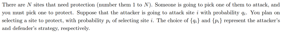 There are N sites that need protection (number them 1 to N). Someone is going to pick one of them to attack, and
you must pick one to protect. Suppose that the attacker is going to attack site i with probability q;. You plan on
selecting a site to protect, with probability pi of selecting site i. The choice of {qi} and {p;} represent the attacker's
and defender's strategy, respectively.
