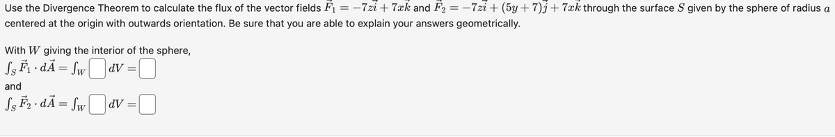 Use the Divergence Theorem to calculate the flux of the vector fields F₁ = −7zi + 7xk and F₂ = −7zi + (5y + 7)j +7ck through the surface S given by the sphere of radius a
centered at the origin with outwards orientation. Be sure that you are able to explain your answers geometrically.
With W giving the interior of the sphere,
Ss F₁ · dÃ = SwdV =
and
√s F₂ · dÃ = Sw|dv=
Ss
dV